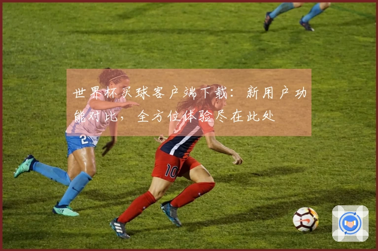 世界杯买球客户端下载：新用户功能对比，全方位体验尽在此处
