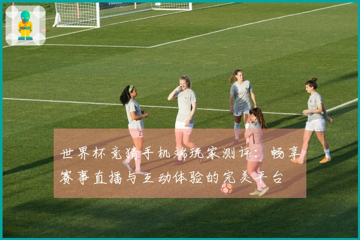 世界杯竞猜手机端玩家测评：畅享赛事直播与互动体验的完美平台