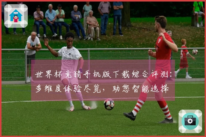 世界杯竞猜手机版下载综合评测：多维度体验尽览，助您智能选择