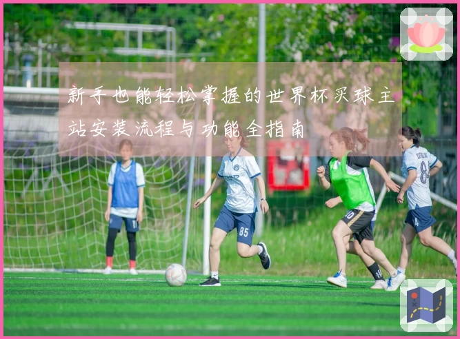 新手也能轻松掌握的世界杯买球主站安装流程与功能全指南